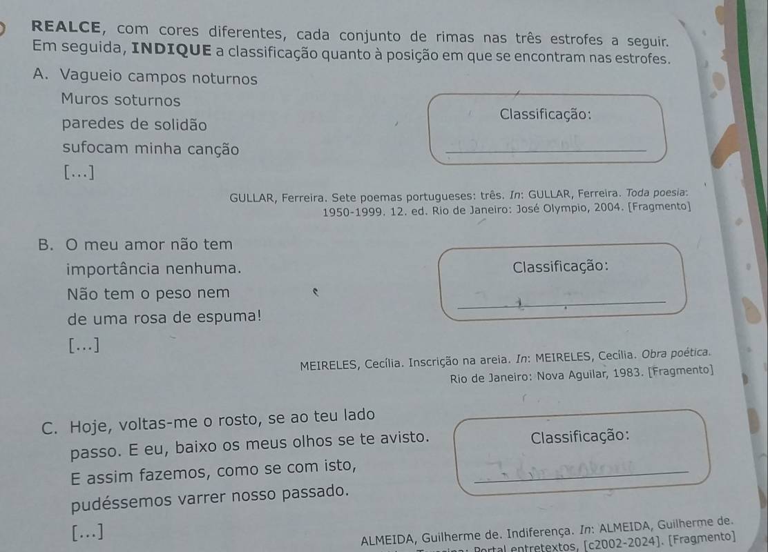 REALCE, com cores diferentes, cada conjunto de rimas nas três estrofes a seguir. 
Em seguida, INDIQUE a classificação quanto à posição em que se encontram nas estrofes. 
A. Vagueio campos noturnos 
Muros soturnos 
Classificação: 
paredes de solidão 
sufocam minha canção 
_ 
[.] 
GULLAR, Ferreira. Sete poemas portugueses: três. In: GULLAR, Ferreira. Toda poesia: 
1950-1999. 12. ed. Rio de Janeiro: José Olympio, 2004. [Fragmento] 
B. O meu amor não tem 
importância nenhuma. Classificação: 
Não tem o peso nem 
_ 
de uma rosa de espuma! 
[...] 
MEIRELES, Cecília. Inscrição na areia. In: MEIRELES, Cecília. Obra poética. 
Rio de Janeiro: Nova Aguilar, 1983. [Fragmento] 
C. Hoje, voltas-me o rosto, se ao teu lado 
passo. E eu, baixo os meus olhos se te avisto. Classificação: 
E assim fazemos, como se com isto,_ 
pudéssemos varrer nosso passado. 
[..] 
ALMEIDA, Guilherme de. Indiferença. In: ALMEIDA, Guilherme de. 
* Portal entretextos, [c2002-2024]. [Fragmento)