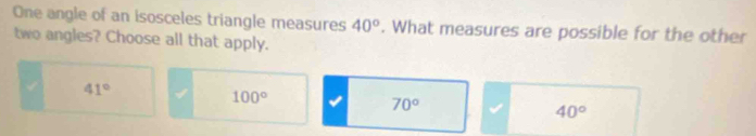 One angle of an isosceles triangle measures 40°. What measures are possible for the other
two angles? Choose all that apply.
41°
100°
70°
40°