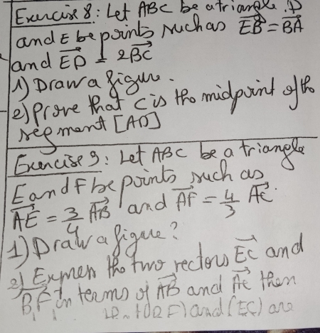 Exncix8: Let ABc be atrianl. D
and E bepoints Muchan vector EB=vector BA
and vector ED=2vector BC
1Drawa 8igu. 
esprove tot c is tho midpaint gft 
Negment [ AD ] 
Eencise3: Let ABC be a triangl 
Eandfbe points mruch an
vector AE= 3/4 vector AB and vector AF= 4/3 vector AC
1Draw a figue? 
31 Exmen tho two reclow vector EC and
BFin teamn of vector AB and vector AC then
4P. (d②F) and (EC) and