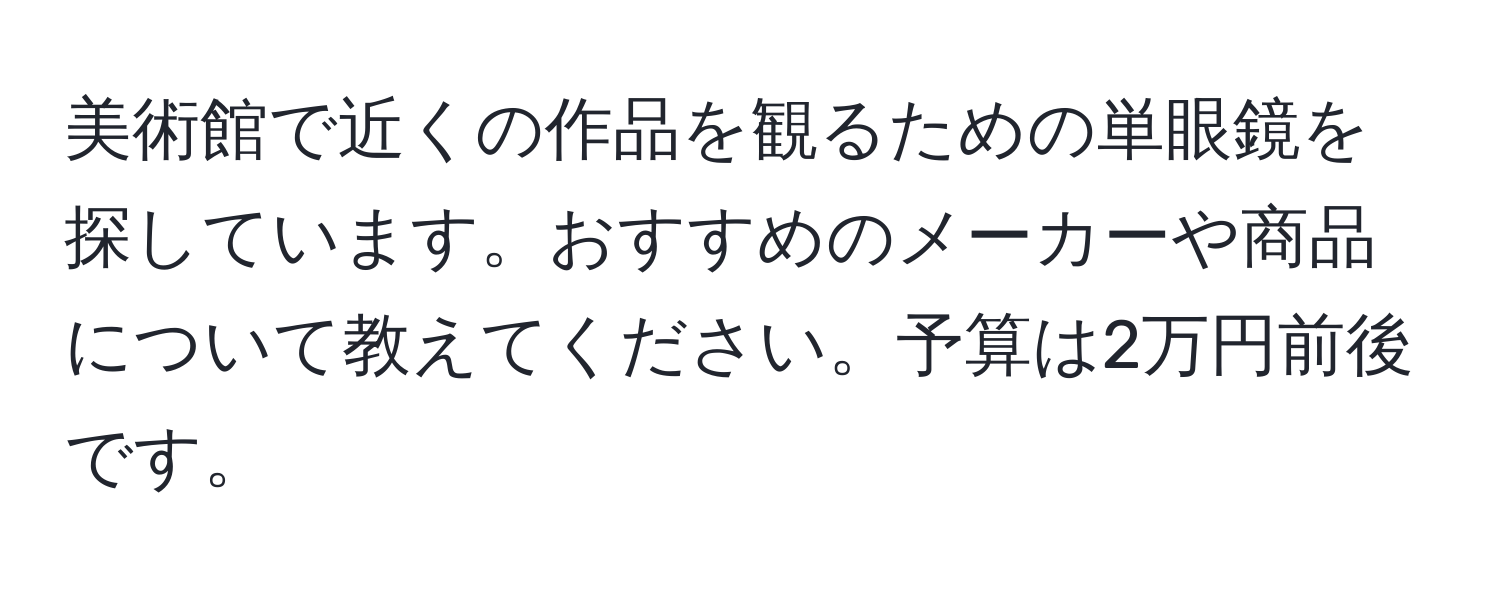 美術館で近くの作品を観るための単眼鏡を探しています。おすすめのメーカーや商品について教えてください。予算は2万円前後です。