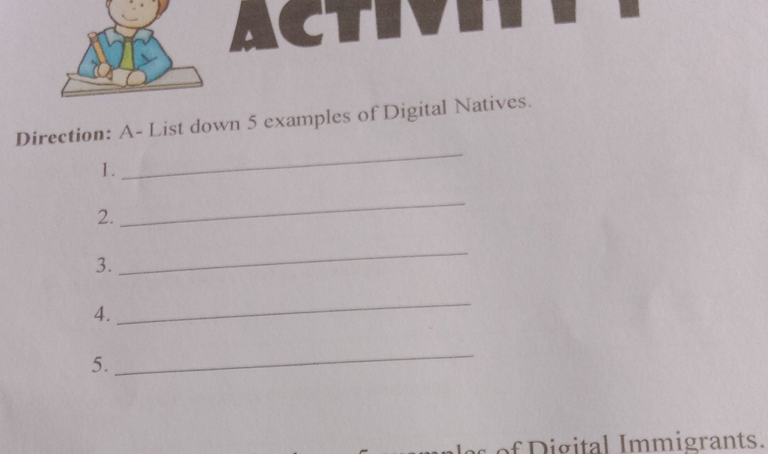 ACTV 
_ 
Direction: A- List down 5 examples of Digital Natives. 
1. 
2. 
_ 
3. 
_ 
4. 
_ 
5. 
_ 
f ig ital I mmigrants.