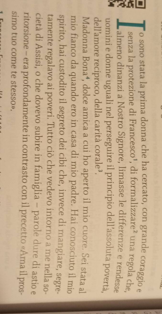 sono stata la prima donna che ha cercato, con grande coraggio e 
senza la protezione di Francesco¹, di formalizzare² una regola che, 
almeno dinanzi a Nostro Signore, limasse le differenze e rendesse 
uomini e donne uguali nel perseguire il principio dell’assoluta povertà, 
dell'amore reciproco, della carità corale³. 
Madonna Bona⁴, dolce amica a cui ho aperto il mio cuore. Sei stata al 
mio fianco da quando ero in casa di mio padre. Hai conosciuto il mio 
spirito, hai custodito il segreto dei cibi che, invece di mangiare, segre- 
tamente regalavo ai poveri. Tutto ciò che vedevo intorno a me nella so- 
cietà di Assisi, o che dovevo subire in famiglia - parole dure di astio e 
ritorsione - era profondamente in contrasto con il precetto «Ama il pros- 
simo tuo come te stesso».