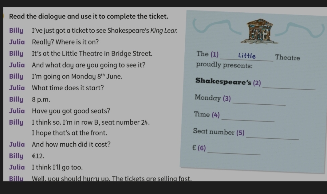 Read the dialogue and use it to complete the ticket. 
Billy I’ve just got a ticket to see Shakespeare’s King Lear. 
Julia Really? Where is it on? 
Billy It’s at the Little Theatre in Bridge Street. The (1)_ Little Theatre 
Julia And what day are you going to see it? proudly presents: 
_ 
Billy I'm going on Monday 8^(th) June. Shakespeare’s (2) 
Julia What time does it start? 
Billy 8 p.m. 
_ 
Monday (3) 
Julia Have you got good seats? Time (4) 
Billy I think so. I’m in row B, seat number 24. 
_ 
_ 
I hope that’s at the front. 
Seat number (5) 
Julia And how much did it cost? 
_ 
∈ (6) 
Billy €12. 
Julia I think I’ll go too. 
Billy Well, you should hurry up. The tickets are selling fast.