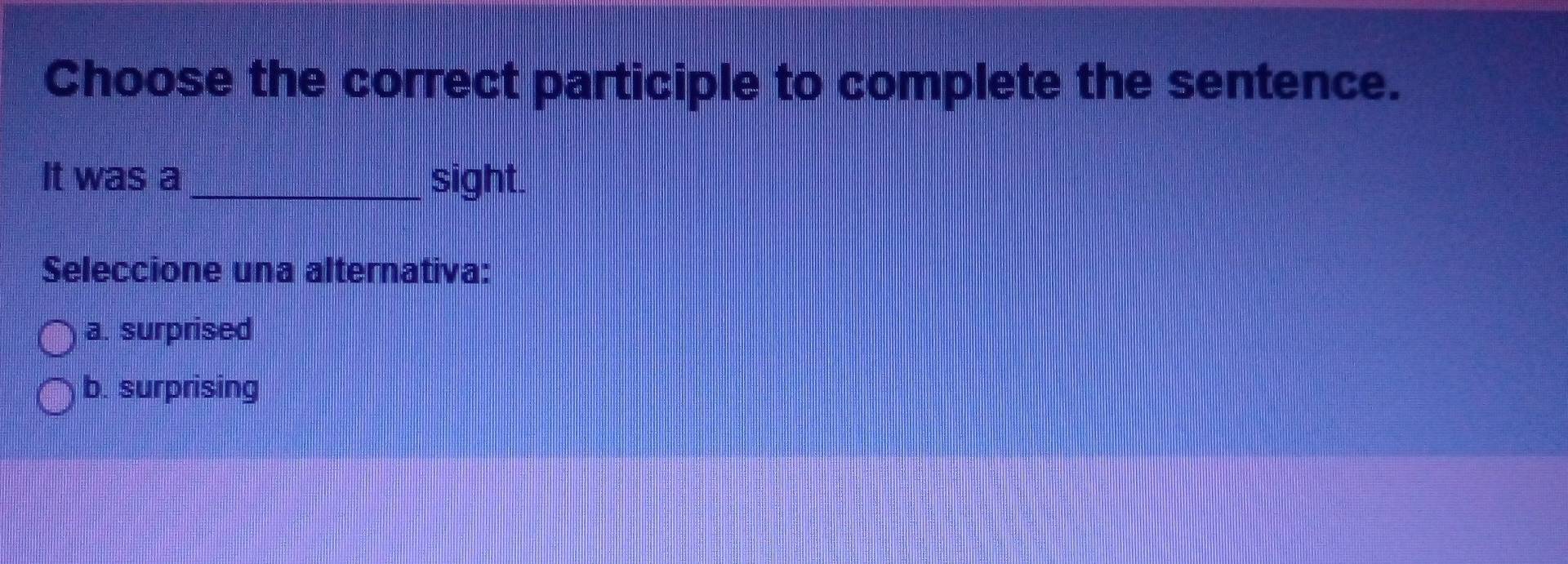 Choose the correct participle to complete the sentence.
It was a_ sight.
Seleccione una alternativa:
a. surprised
b. surprising