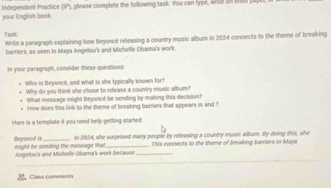 Independent Practice (IP), please complete the following task. You can type, write on lned pape 
your English book. 
Task: 
Write a paragraph explaining how Beyoncé releasing a country music album in 2024 connects to the theme of breaking 
barriers, as seen in Maya Angelou's and Michelle Obama's work. 
In your paragraph, consider these questions: 
Who is Beyoncé, and what is she typically known for? 
Why do you think she chose to release a country music album? 
What message migh! Beyoncé be sending by making this decision? 
How does this link to the theme of breaking barriers that appears in and ? 
Here is a template if you need help getting started: 
Beyancé is _. In 2024, she surprised many people by releasing a country music album. By doing this, she 
might be sending the message that _This connects to the theme of breaking barriers in Maya 
Angelou's and Michelle Obama's work because_ 
Class comments