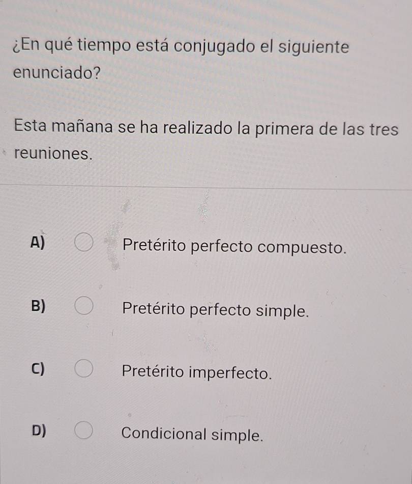 ¿En qué tiempo está conjugado el siguiente
enunciado?
Esta mañana se ha realizado la primera de las tres
reuniones.
A)
Pretérito perfecto compuesto.
B) Pretérito perfecto simple.
C) Pretérito imperfecto.
D) Condicional simple.