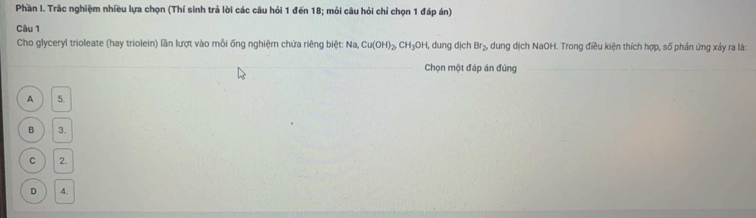 Phần I. Trắc nghiệm nhiều lựa chọn (Thí sinh trả lời các câu hỏi 1 đến 18; mỏi câu hỏi chỉ chọn 1 đáp án)
Câu 1
Cho glyceryl trioleate (hay triolein) lần lượt vào mỗi ống nghiệm chứa riêng biệt: Na. Cu(OH)_2, CH_3OH 1, dung dịch Br_2, dung dịch NaOH. Trong điều kiện thích hợp, số phản ứng xảy ra là:
Chọn một đáp án đúng
A 5.
B 3.
C 2.
D 4.