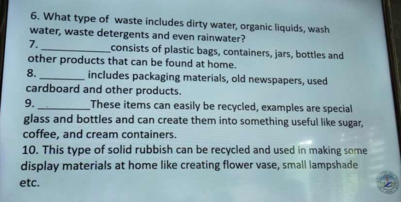 What type of waste includes dirty water, organic liquids, wash 
water, waste detergents and even rainwater? 
7. _consists of plastic bags, containers, jars, bottles and 
other products that can be found at home. 
8. _includes packaging materials, old newspapers, used 
cardboard and other products. 
9. _These items can easily be recycled, examples are special 
glass and bottles and can create them into something useful like sugar, 
coffee, and cream containers. 
10. This type of solid rubbish can be recycled and used in making some 
display materials at home like creating flower vase, small lampshade 
etc.