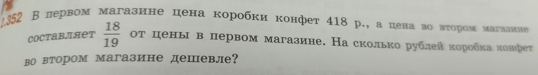 2352 В первом магазине цена коробки конфет 418 р., а цена во вτором магазине 
COCтавляет  18/19  от цены в первом магазине. На сколько рублей коробка конфет 
во втором магазине дешевле?