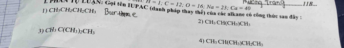 CH_3CH_2CH_2CH_3 H=1; C=12; O=16; Na=23; Ca=40
11B... 
I PHAN Tự LUAN: Gọi tên IUPAC (danh pháp thay thế) của các alkane có công thức sau đây : 
2) CH_3CH(CH_3)CH_3
3) CH_3C(CH_3)_2CH_3
4) CH_3CH(CH_3)CH_2CH_3