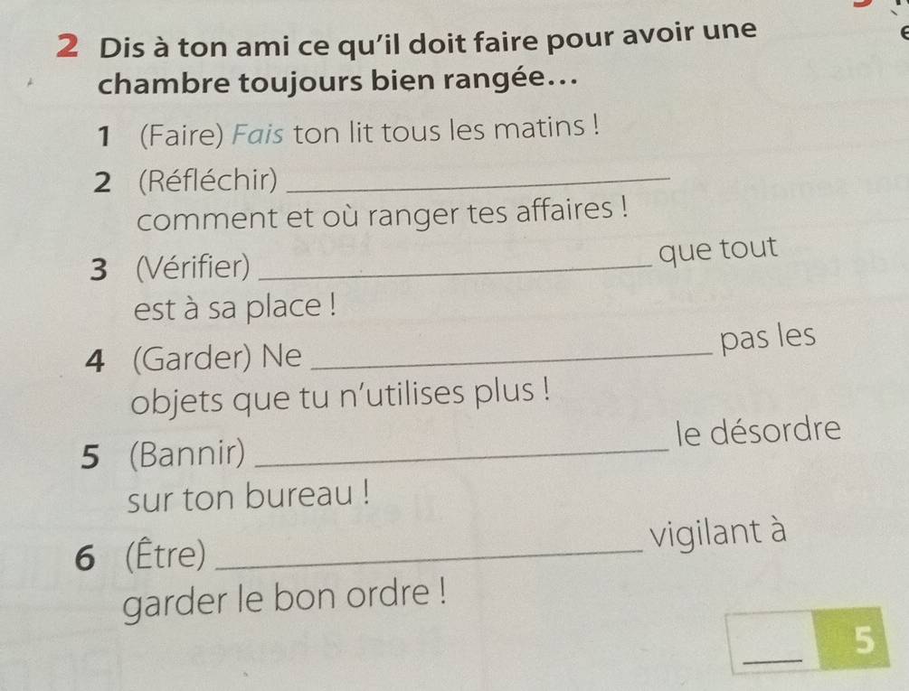 Dis à ton ami ce qu’il doit faire pour avoir une 
chambre toujours bien rangée... 
1 (Faire) Fais ton lit tous les matins ! 
2 (Réfléchir)_ 
comment et où ranger tes affaires ! 
3 (Vérifier)_ 
que tout 
est à sa place ! 
4 (Garder) Ne_ 
pas les 
objets que tu n’utilises plus ! 
5 (Bannir) _le désordre 
sur ton bureau ! 
6 (Être)_ 
vigilant à 
garder le bon ordre ! 
_ 
5