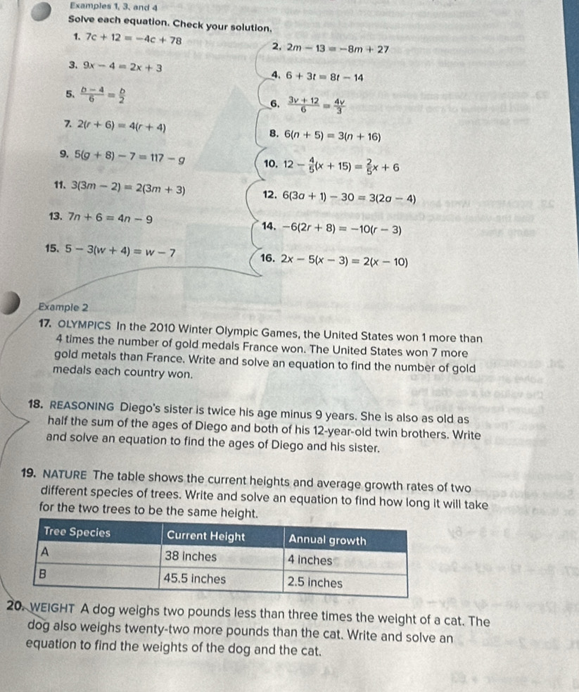 Examples 1, 3, and 4 
Solve each equation. Check your solution. 
1. 7c+12=-4c+78 2. 2m-13=-8m+27
3. 9x-4=2x+3
4. 6+3t=8t-14
5.  (b-4)/6 = b/2 
6.  (3v+12)/6 = 4v/3 
7. 2(r+6)=4(r+4)
8. 6(n+5)=3(n+16)
9. 5(g+8)-7=117-g
10. 12- 4/5 (x+15)= 2/5 x+6
11. 3(3m-2)=2(3m+3) 6(3a+1)-30=3(2a-4)
12. 
13. 7n+6=4n-9
14. -6(2r+8)=-10(r-3)
15. 5-3(w+4)=w-7 2x-5(x-3)=2(x-10)
16. 
Example 2 
17. OLYMPICS In the 2010 Winter Olympic Games, the United States won 1 more than
4 times the number of gold medals France won. The United States won 7 more 
gold metals than France. Write and solve an equation to find the number of gold 
medals each country won. 
18. REASONING Diego's sister is twice his age minus 9 years. She is also as old as 
half the sum of the ages of Diego and both of his 12-year -old twin brothers. Write 
and solve an equation to find the ages of Diego and his sister. 
19. NATURE The table shows the current heights and average growth rates of two 
different species of trees. Write and solve an equation to find how long it will take 
for the two trees to be the same height. 
20. WEIGHT A dog weighs two pounds less than three times the weight of a cat. The 
dog also weighs twenty-two more pounds than the cat. Write and solve an 
equation to find the weights of the dog and the cat.