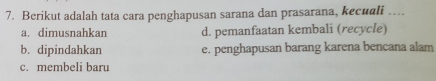 Berikut adalah tata cara penghapusan sarana dan prasarana, kecuali ....
a. dimusnahkan d. pemanfaatan kembali (recycle)
b. dipindahkan e. penghapusan barang karena bencana alam
c. membeli baru