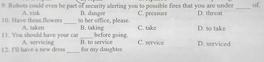 Robots could even be part of security alerting you to possible fires that you are under _of.
A. risk B. danger C. pressure D. threat
10. Have these flowers_ to her office, please.
A. taken B. taking C. take D. to take
11. You should have your car _before going.
A. servicing B. to service C. service D. serviced
12. I'll have a new dress _for my daughter.