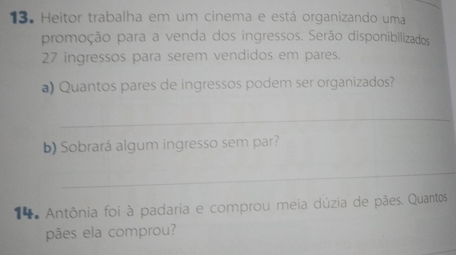 Heitor trabalha em um cinema e está organizando uma 
promoção para a venda dos ingressos. Serão disponibilizados
27 ingressos para serem vendidos em pares. 
a) Quantos pares de ingressos podem ser organizados? 
_ 
b) Sobrará algum ingresso sem par? 
_ 
* Antônia foi à padaria e comprou meia dúzia de pães. Quantos 
pães ela comprou?