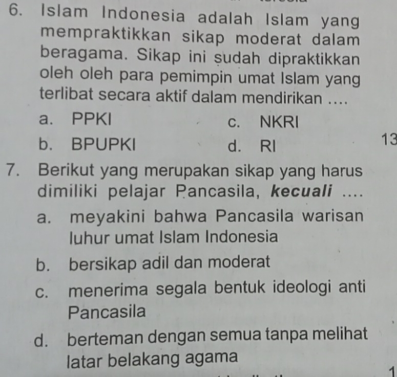 Islam Indonesia adalah Islam yang
mempraktikkan sikap moderat dalam 
beragama. Sikap ini şudah dipraktikkan
oleh oleh para pemimpin umat Islam yang
terlibat secara aktif dalam mendirikan ....
a. PPKI c. NKRI
b. BPUPKI d. RI
13
7. Berikut yang merupakan sikap yang harus
dimiliki pelajar Pancasila, kecuali ....
a. meyakini bahwa Pancasila warisan
Iuhur umat Islam Indonesia
b. bersikap adil dan moderat
c. menerima segala bentuk ideologi anti
Pancasila
d. berteman dengan semua tanpa melihat
latar belakang agama
1