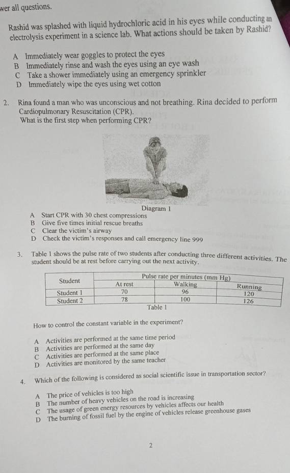 wer all questions.
Rashid was splashed with liquid hydrochloric acid in his eyes while conducting an
electrolysis experiment in a science lab. What actions should be taken by Rashid?
A Immediately wear goggles to protect the eyes
B Immediately rinse and wash the eyes using an eye wash
C Take a shower immediately using an emergency sprinkler
D Immediately wipe the eyes using wet cotton
2. Rina found a man who was unconscious and not breathing. Rina decided to perform
Cardiopulmonary Resuscitation (CPR)
What is the first step when performing CPR?
Diagram 1
A Start CPR with 30 chest compressions
B Give five times initial rescue breaths
C Clear the victim's airway
D Check the victim’s responses and call emergency line 999
3. Table 1 shows the pulse rate of two students after conducting three different activities. The
student should be at rest before carrying out the next activity.
How to control the constant variable in the experiment?
A Activities are performed at the same time period
B Activities are performed at the same day
C Activities are performed at the same place
D Activities are monitored by the same teacher
4. Which of the following is considered as social scientific issue in transportation sector?
A The price of vehicles is too high
B The number of heavy vehicles on the road is increasing
C The usage of green energy resources by vehicles affects our health
D The burning of fossil fuel by the engine of vehicles release greenhouse gases
2