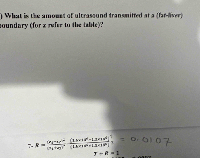 ) What is the amount of ultrasound transmitted at a (fat-liver) 
boundary (for z refer to the table)? 
7- R=frac (z_1-z_2)^2(z_1+z_2)^2= ((1.6* 10^6-1.3* 10^6))/(1.6* 10^6+1.3* 10^6) 
T+R=1