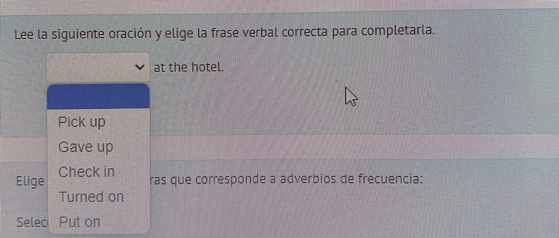 Lee la siguiente oración y elige la frase verbal correcta para completarla.
at the hotel.
x5
Pick up
Gave up
Check in
Elige ras que corresponde a adverbios de frecuencia:
Turned on
Selec Put on