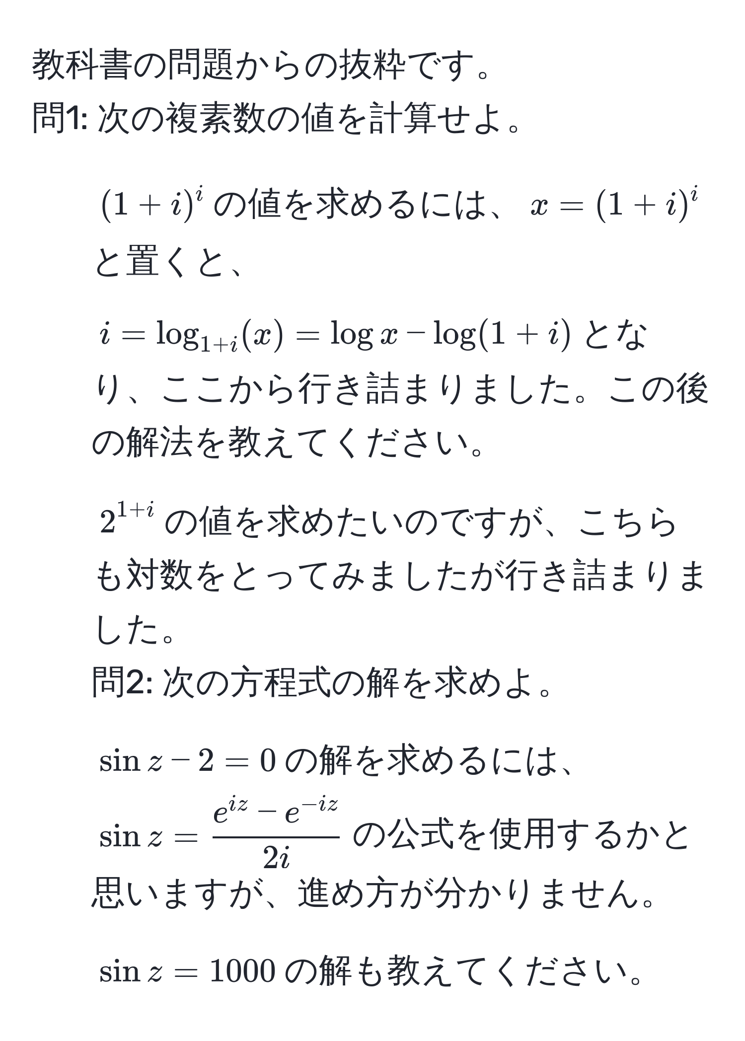 教科書の問題からの抜粋です。  
問1: 次の複素数の値を計算せよ。  
1) $(1+i)^i$の値を求めるには、$x = (1+i)^i$と置くと、  
$i = log_1+i(x) = log x - log(1+i)$となり、ここから行き詰まりました。この後の解法を教えてください。  
2) $2^(1+i)$の値を求めたいのですが、こちらも対数をとってみましたが行き詰まりました。  
問2: 次の方程式の解を求めよ。  
1) $sin z - 2 = 0$の解を求めるには、$sin z =  (e^(iz) - e^(-iz))/2i $の公式を使用するかと思いますが、進め方が分かりません。  
2) $sin z = 1000$の解も教えてください。