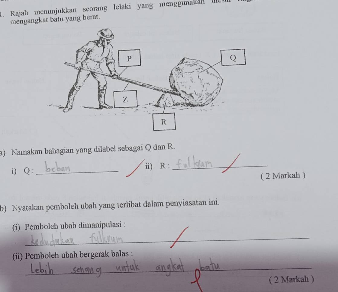 Rajah menunjukkan seorang lelaki yang menggunakan mes 
mengangkat batu yang berat. 
a) Namakan bahagian yang dilabel sebagai Q dan R. 
i) Q : _ii) R :_ 
( 2 Markah ) 
b) Nyatakan pemboleh ubah yang terlibat dalam penyiasatan ini. 
(i) Pemboleh ubah dimanipulasi : 
_ 
(ii) Pemboleh ubah bergerak balas : 
_ 
( 2 Markah )