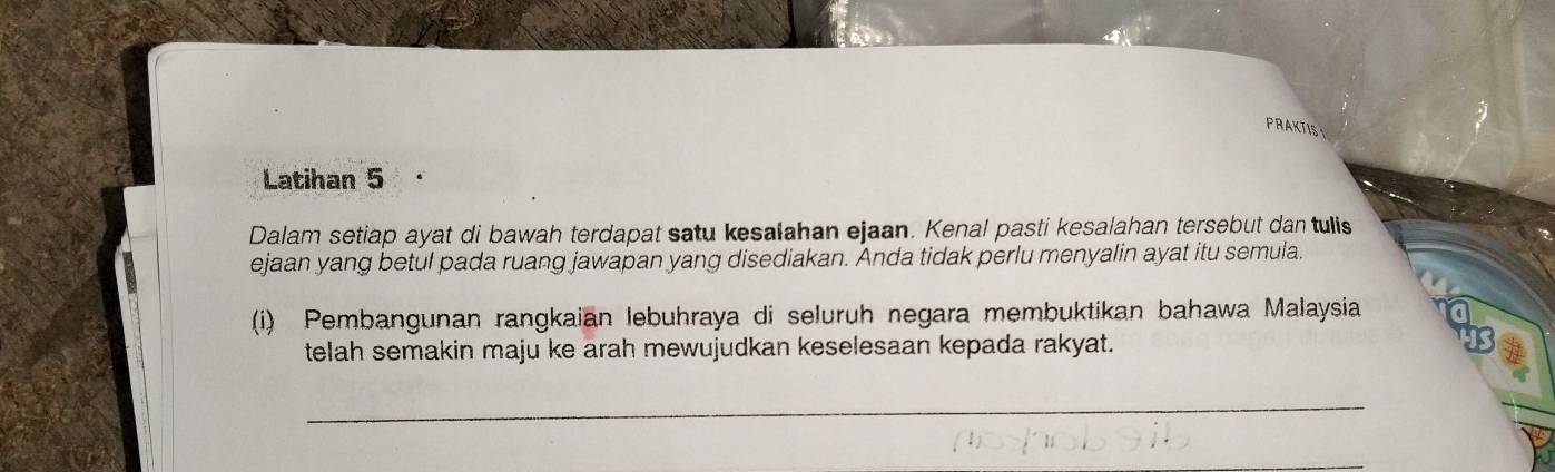 PRAKTIS 
Latihan 5 
Dalam setiap ayat di bawah terdapat satu kesalahan ejaan. Kenal pasti kesalahan tersebut dan tulis 
ejaan yang betul pada ruang jawapan yang disediakan. Anda tidak perlu menyalin ayat itu semula. 
(i) Pembangunan rangkaian lebuhraya di seluruh negara membuktikan bahawa Malaysia 
telah semakin maju ke arah mewujudkan keselesaan kepada rakyat. 
_