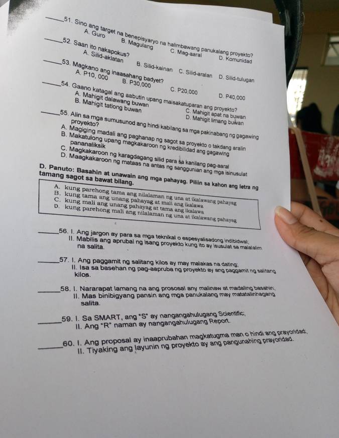 Sino ang target na benepisyaryo na halimbawang panukalang proyekto?
A. Guro B. Magulang
_52. Saan ito nakapokus? A. Silid-aklatan
C. Mag-aaral D. Komunidad
B. Silid-kainan C. Silid-aralan D. Silid-tulugan
_53. Magkano ang inaasahang badyet? B. P30,000
A. P10, 000
C. P20,000 D. P40,000
A. Mahigit dalawang buwan
_54. Gaano katagal ang aabutin upang maisakatuparan ang proyekto? C. Mahigit apat na buwan
B. Mahigit tatlong buwan D. Mahigit limang buwan
proyekto?
55. Alin sa mga sumusunod ang hindi kabilang sa mga pakinabang ng gagawing
A. Magiging madali ang paghanap ng sagot sa proyekto o takdang aralin
pananaliksik
B. Makatulong upang magkakaroon ng kredibilidad ang gagawing
C. Magkakaroon ng karagdagang silid para sa kanilang pag-aaral
D. Maagkakaroon ng mataas na antas ng sanggunian ang mga isinusulat
D. Panuto: Basahin at unawain ang mga pahayag. Piliin sa kahon ang letra ng
tamang sagot sa bawat bilang.
A. kung parehong tama ang nilalaman ng una at ikalawang pahayag
B. kung tama ang unang pahayag at mali ang ikalawa
C. kung mali ang unang pahayag at tama ang ikalawa
D. kung parehong mali ang nilalaman ng una at ikalawang pahayag
_56. I. Ang jargon ay para sa mga teknikal o espesyalisadong indibidwal
l1. Mabilis ang aprubal ng isang proyekto kung ito ay isusulat sa malalalim
na salita.
_57. I. Ang paggamit ng salitang kilos ay may malakas na dating.
II. Isa sa basehan ng pag-aapruba ng proyekto ay ang paggamit ng salitang
kilos.
_58. I. Nararapat lamang na ang prososal any malinaw at madaling basahin;
II. Mas binibigyang pansin ang mga panukalang may matatalinhagang
salita.
59. I. Sa SMART, ang "S" ay nangangahulugang Scientific,
_II. Ang "R” naman ay nangangahulugang Report.
60. I. Ang proposal ay inaaprubahan magkatugma man o hindi ang prayoridad;
_II. Tiyaking ang layunin ng proyekto ay ang pangunahing prayoridad.