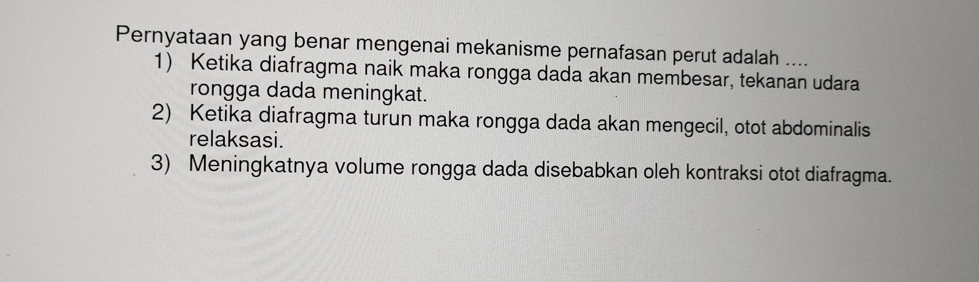 Pernyataan yang benar mengenai mekanisme pernafasan perut adalah ....
1) Ketika diafragma naik maka rongga dada akan membesar, tekanan udara
rongga dada meningkat.
2) Ketika diafragma turun maka rongga dada akan mengecil, otot abdominalis
relaksasi.
3) Meningkatnya volume rongga dada disebabkan oleh kontraksi otot diafragma.