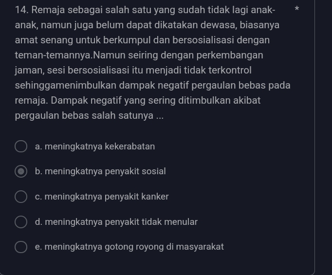 Remaja sebagai salah satu yang sudah tidak lagi anak-
anak, namun juga belum dapat dikatakan dewasa, biasanya
amat senang untuk berkumpul dan bersosialisasi dengan
teman-temannya.Namun seiring dengan perkembangan
jaman, sesi bersosialisasi itu menjadi tidak terkontrol
sehinggamenimbulkan dampak negatif pergaulan bebas pada
remaja. Dampak negatif yang sering ditimbulkan akibat
pergaulan bebas salah satunya ...
a. meningkatnya kekerabatan
b. meningkatnya penyakit sosial
c. meningkatnya penyakit kanker
d. meningkatnya penyakit tidak menular
e. meningkatnya gotong royong di masyarakat