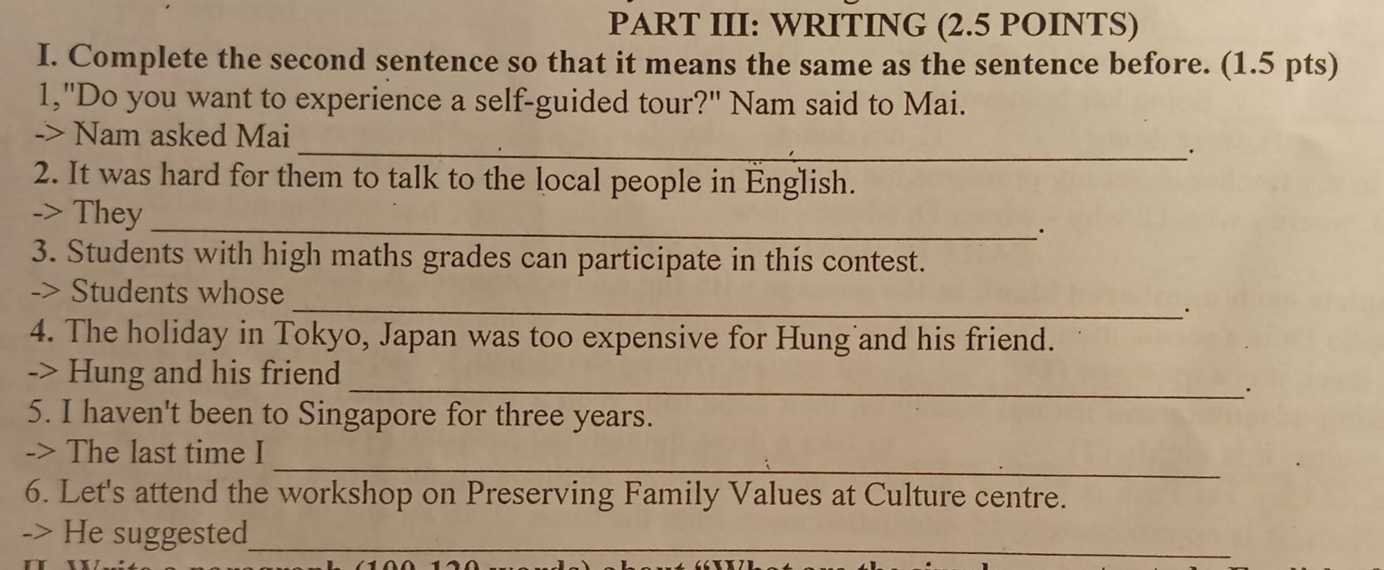 PART III: WRITING (2.5 POINTS) 
I. Complete the second sentence so that it means the same as the sentence before. (1.5 pts) 
1,"Do you want to experience a self-guided tour?" Nam said to Mai. 
_ 
-> Nam asked Mai 
2. It was hard for them to talk to the local people in English. 
_ 
-> They 
3. Students with high maths grades can participate in this contest. 
-> Students whose _· 
4. The holiday in Tokyo, Japan was too expensive for Hung and his friend. 
_ 
-> Hung and his friend 
. 
5. I haven't been to Singapore for three years. 
_ 
-> The last time I 
6. Let's attend the workshop on Preserving Family Values at Culture centre. 
-> He suggested_