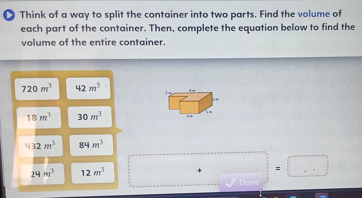 Think of a way to split the container into two parts. Find the volume of 
each part of the container. Then, complete the equation below to find the 
volume of the entire container.
720m^3 42m^3
18m^3 30m^3
432m^3 84m^3
24m^3 12m^3
□  
+ 
=□ 
Done