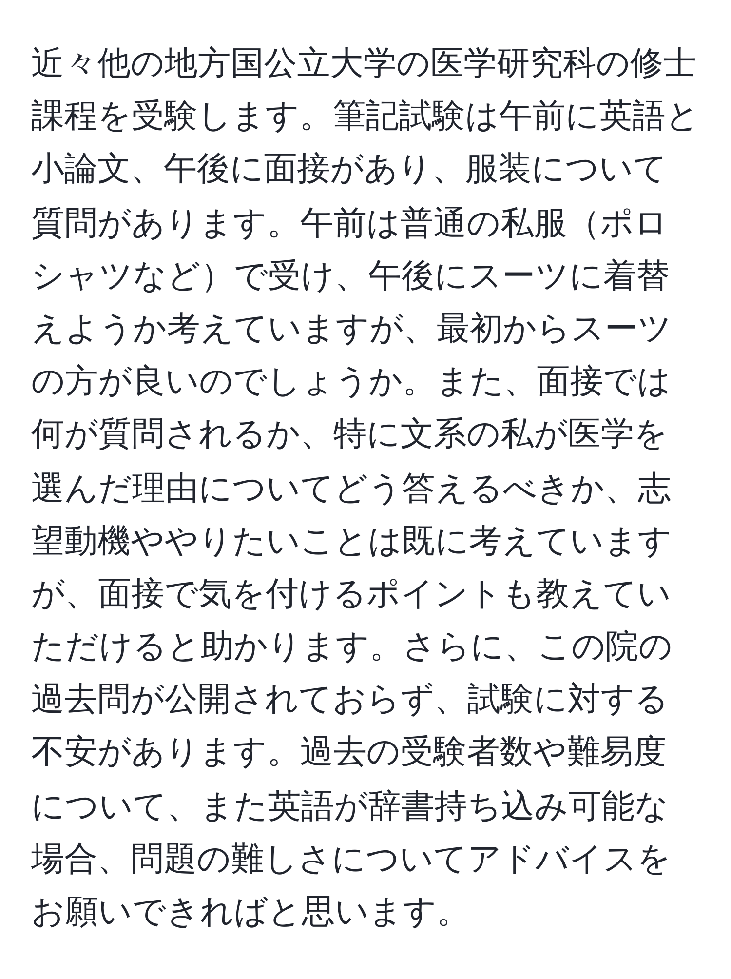 近々他の地方国公立大学の医学研究科の修士課程を受験します。筆記試験は午前に英語と小論文、午後に面接があり、服装について質問があります。午前は普通の私服ポロシャツなどで受け、午後にスーツに着替えようか考えていますが、最初からスーツの方が良いのでしょうか。また、面接では何が質問されるか、特に文系の私が医学を選んだ理由についてどう答えるべきか、志望動機ややりたいことは既に考えていますが、面接で気を付けるポイントも教えていただけると助かります。さらに、この院の過去問が公開されておらず、試験に対する不安があります。過去の受験者数や難易度について、また英語が辞書持ち込み可能な場合、問題の難しさについてアドバイスをお願いできればと思います。