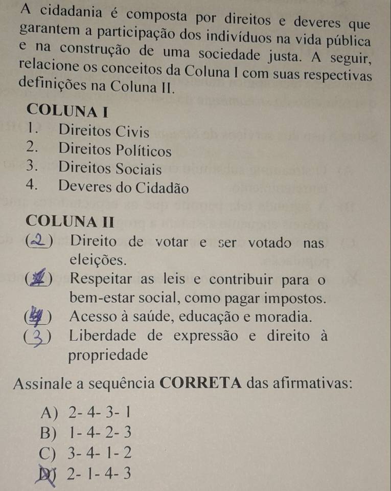 A cidadania é composta por direitos e deveres que
garantem a participação dos indivíduos na vida pública
e na construção de uma sociedade justa. A seguir,
relacione os conceitos da Coluna I com suas respectivas
definições na Coluna II.
COLUNA I
1. Direitos Civis
2. Direitos Políticos
3. Direitos Sociais
4. Deveres do Cidadão
COLUNA II
) Direito de votar e ser votado nas
eleições.
 ) Respeitar as leis e contribuir para o
bem-estar social, como pagar impostos.
( ) Acesso à saúde, educação e moradia.
 ) Liberdade de expressão e direito à
propriedade
Assinale a sequência CORRETA das afirmativas:
A) 2 - 4 - 3 - 1
B) 1 - 4 - 2 - 3
C) 3 - 4 - 1 - 2
D) 2 - 1 - 4 - 3