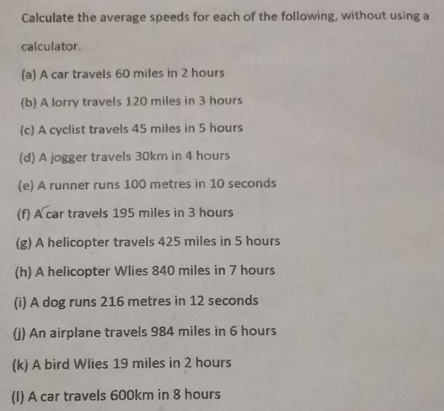 Calculate the average speeds for each of the following, without using a 
calculator. 
(a) A car travels 60 miles in 2 hours
(b) A lorry travels 120 miles in 3 hours
(c) A cyclist travels 45 miles in 5 hours
(d) A jogger travels 30km in 4 hours
(e) A runner runs 100 metres in 10 seconds
(f) A car travels 195 miles in 3 hours
(g) A helicopter travels 425 miles in 5 hours
(h) A helicopter Wlies 840 miles in 7 hours
(i) A dog runs 216 metres in 12 seconds
(j) An airplane travels 984 miles in 6 hours
(k) A bird Wlies 19 miles in 2 hours
(I) A car travels 600km in 8 hours