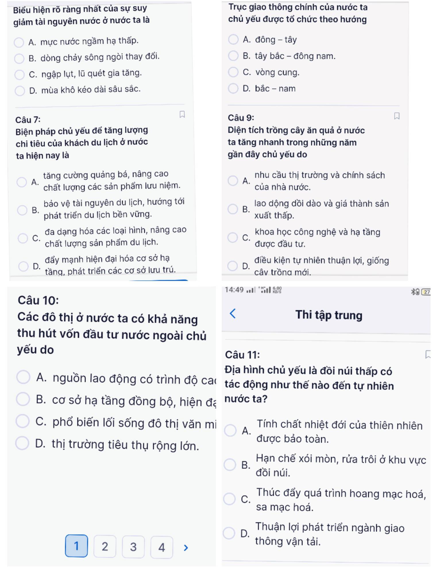 Biểu hiện rõ ràng nhất của sự suy Trục giao thông chính của nước ta
giám tài nguyên nước ở nước ta là chủ yếu được tổ chức theo hướng
A. mực nước ngầm hạ thấp.  A. đông - tây
B. dòng chảy sông ngòi thay đổi. B. tây bắc - đông nam.
C. ngập lụt, lũ quét gia tăng. C. vòng cung.
D. mùa khô kéo dài sâu sắc. D. bắc - nam
Câu 7: Câu 9:
Biện pháp chủ yếu để tăng lượng Diện tích trồng cây ăn quả ở nước
chi tiêu của khách du lịch ở nước ta tăng nhanh trong những năm
ta hiện nay là gần đây chủ yếu do
tăng cường quảng bá, nâng cao nhu cầu thị trường và chính sách
A.
A.
chất lượng các sản phẩm lưu niệm. của nhà nước.
bảo vệ tài nguyên du lịch, hướng tới lao dộng dồi dào và giá thành sản
B.
B.
phát triển du lịch bền vững. xuất thấp.
đa dạng hóa các loại hình, nâng cao khoa học công nghệ và hạ tầng
C.
C.
chất lượng sản phẩm du lịch. được đầu tư.
đẩy mạnh hiện đại hóa cơ sở hạ điều kiện tự nhiên thuận lợi, giống
D.
D.
tầng, phát triển các cơ sở lưu trú. câv trồna mới.
14:49
27
Câu 10:
Các đô thị ở nước ta có khả năng
Thi tập trung
thu hút vốn đầu tư nước ngoài chủ
yếu do
Câu 11:
Địa hình chủ yếu là đồi núi thấp có
A. nguồn lao động có trình độ cao tác động như thế nào đến tự nhiên
B. cơ sở hạ tầng đồng bộ, hiện đạ nước ta?
C. phổ biến lối sống đô thị văn mi A. Tính chất nhiệt đới của thiên nhiên
được bảo toàn.
D. thị trường tiêu thụ rộng lớn.
B.
Hạn chế xói mòn, rửa trôi ở khu vực
đồi núi.
C.
Thúc đẩy quá trình hoang mạc hoá,
sa mạc hoá.
D.
Thuận lợi phát triển ngành giao
1 2 3 4
thông vận tải.