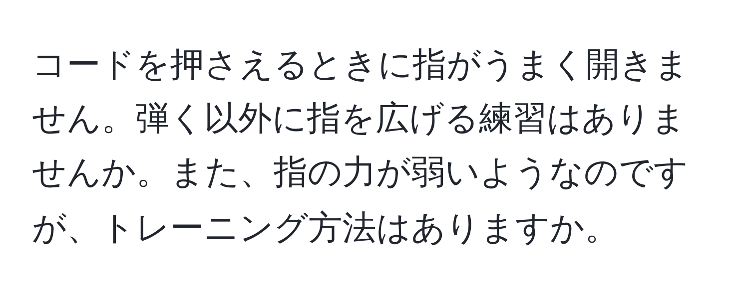 コードを押さえるときに指がうまく開きません。弾く以外に指を広げる練習はありませんか。また、指の力が弱いようなのですが、トレーニング方法はありますか。