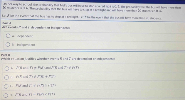 On her way to school, the probability that Mel's bus will have to stop at a red light is 0. 7. The probability that the bus will have more than
20 students is 0. 6. The probability that the bus will have to stop at a red light and will have more than 20 students is 0. 42.
Let R be the event that the bus h
Pa
W