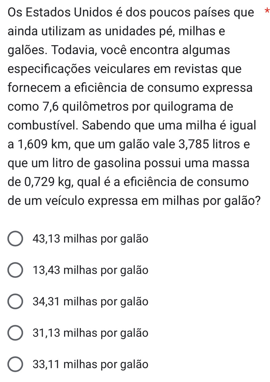 Os Estados Unidos é dos poucos países que*
ainda utilizam as unidades pé, milhas e
galões. Todavia, você encontra algumas
especificações veiculares em revistas que
fornecem a eficiência de consumo expressa
como 7,6 quilômetros por quilograma de
combustível. Sabendo que uma milha é igual
a 1,609 km, que um galão vale 3,785 litros e
que um litro de gasolina possui uma massa
de 0,729 kg, qual é a eficiência de consumo
de um veículo expressa em milhas por galão?
43,13 milhas por galão
13,43 milhas por galão
34,31 milhas por galão
31,13 milhas por galão
33,11 milhas por galão