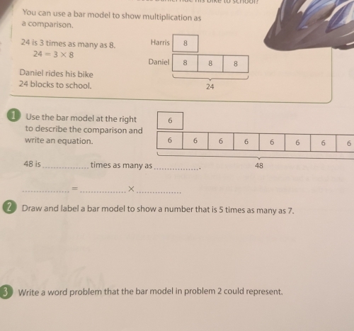 You can use a bar model to show multiplication as 
a comparison.
24 is 3 times as many as 8.
24=3* 8
Daniel rides his bike
24 blocks to school. 
1 Use the bar model at the right 
to describe the comparison an 
write an equation. 6
48 is_ times as ma 
_=_ × 
_ 
20 Draw and label a bar model to show a number that is 5 times as many as 7. 
3 Write a word problem that the bar model in problem 2 could represent.