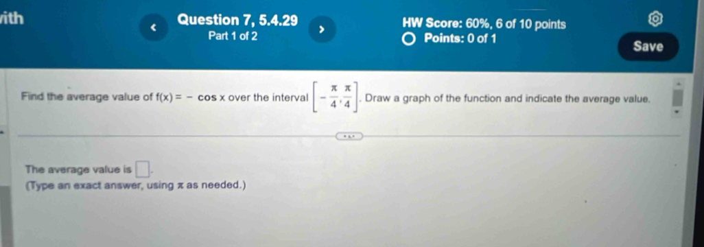 ith Question 7, 5.4.29 > HW Score: 60%, 6 of 10 points 
< 
Part 1 of 2 Points: 0 of 1 
Save 
Find the average value of  f(x)=-cos x over the interval [- π /4 , π /4 ]. . Draw a graph of the function and indicate the average value. 
The average value is □ . 
(Type an exact answer, using π as needed.)