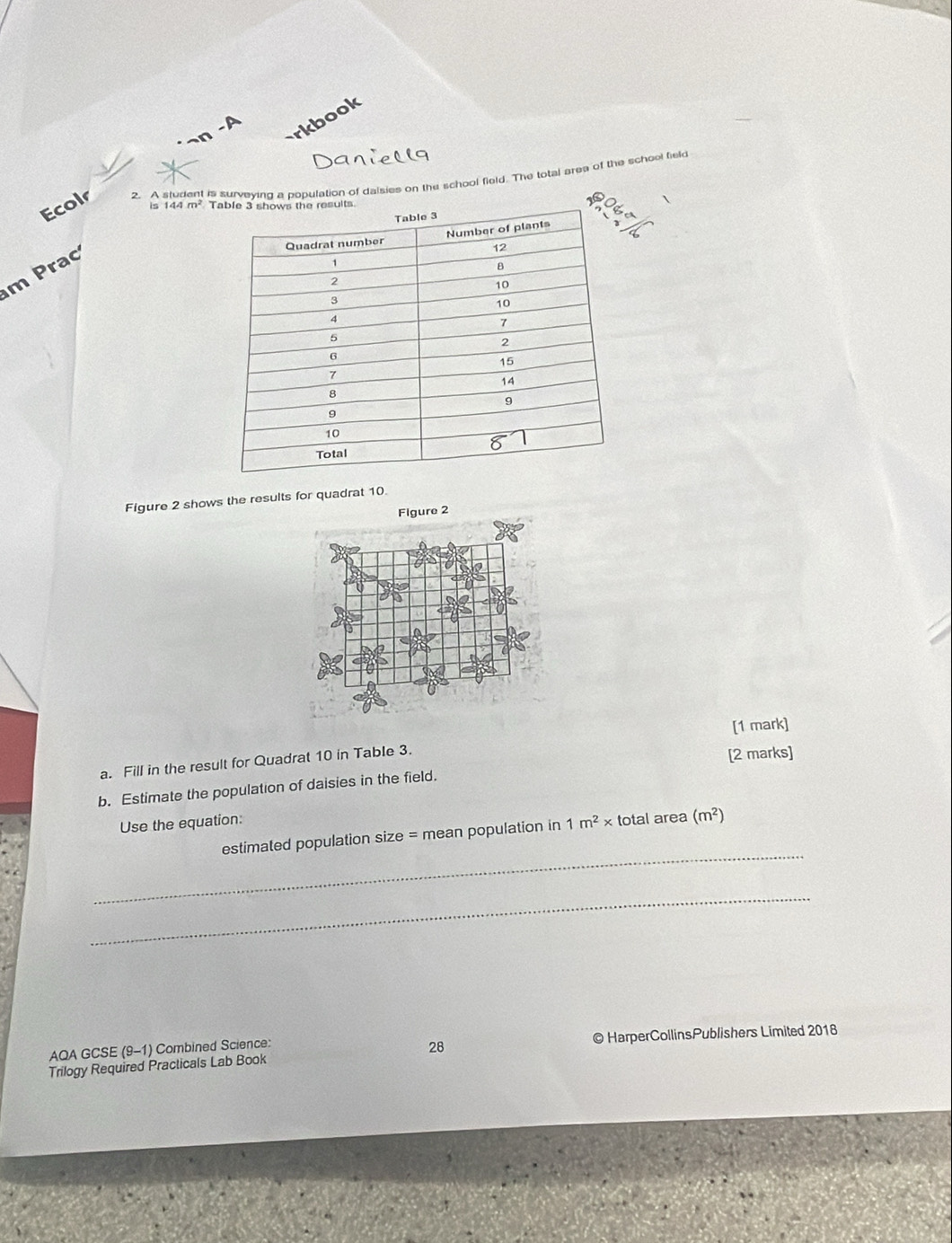 rkbook
Danielly
Ecolr 2. A student is surveying a population of dalsies on the school field. The total area of the school teld
is
m  rac 144m^2
Figure 2 shows the results for quadrat 10.
[1 mark]
a. Fill in the result for Quadrat 10 in Table 3.
[2 marks]
b. Estimate the population of daisies in the field.
Use the equation:
_
estimated population size = mean population in 1m^2* total area (m^2)
_
AQA GCSE (9-1) Combined Science: © HarperCollinsPublishers Limited 2018
Trilogy Required Practicals Lab Book 28