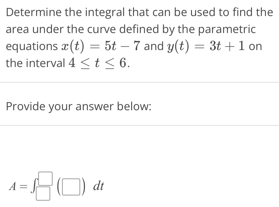 Determine the integral that can be used to find the 
area under the curve defined by the parametric 
equations x(t)=5t-7 and y(t)=3t+1 on 
the interval 4≤ t≤ 6. 
Provide your answer below:
A=∈t _(□)^(□)(□ )dt