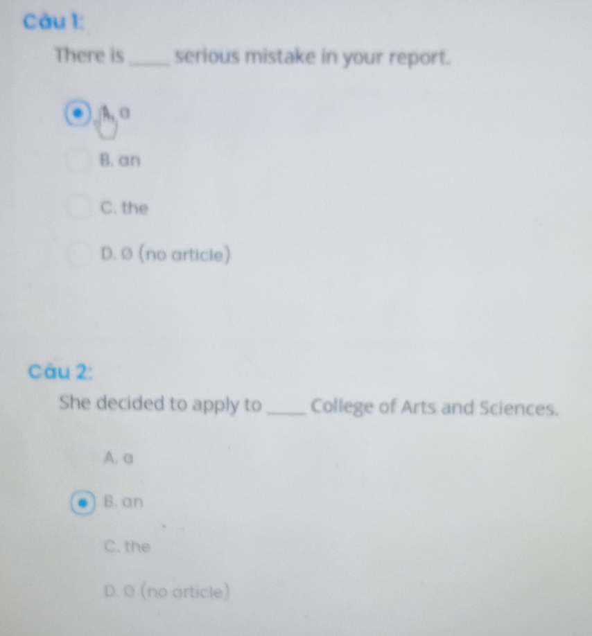 There is_ serious mistake in your report.
A, α
B. an
C. the
D. Ø (no article)
Câu 2:
She decided to apply to _College of Arts and Sciences.
A. a
B. an
C. the
D. O (no article)