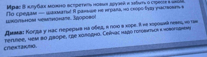 Ира: В клубах можно встретить новых друзей и забыть о стрессе в школе. 
По средам — шахматы! А раньше не играла, но скоро буду участвовать в 
Школьном чемпионате. Здорово! 
дима: Когда у нас лерерыв на обед, я лоюо в хоре. А не хороший левеце но там 
теллее, чем во дворе, где холодно. Сейчас надо готовиться к новогоднему 
слектаклюо.