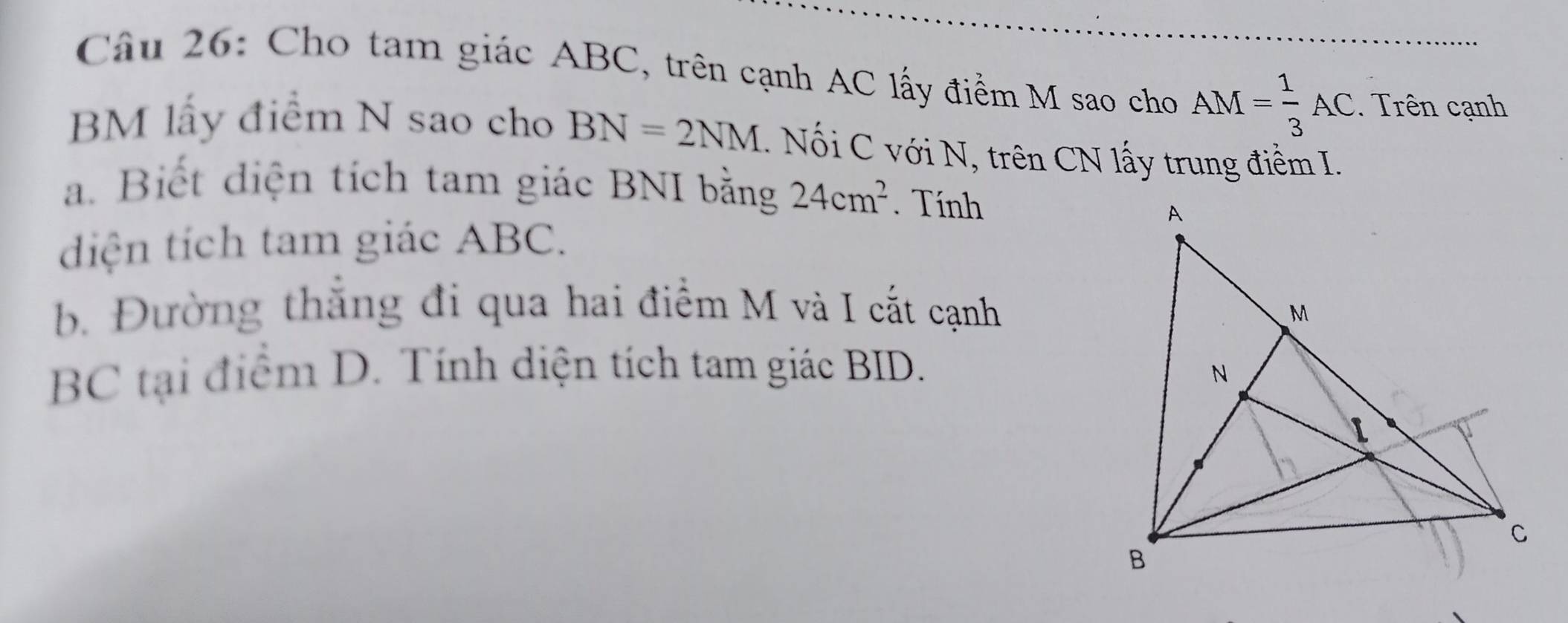 Cho tam giác ABC, trên cạnh AC lấy điểm M sao cho AM= 1/3 AC. Trên cạnh 
BM lấy điểm N sao cho BN=2NM.. Nối C với N, trên CN lấy trung điểm I. 
a. Biết diện tích tam giác BNI bằng 24cm^2. Tính 
diện tích tam giác ABC. 
b. Đường thắng đi qua hai điểm M và I cất cạnh
BC tại điểm D. Tính diện tích tam giác BID.