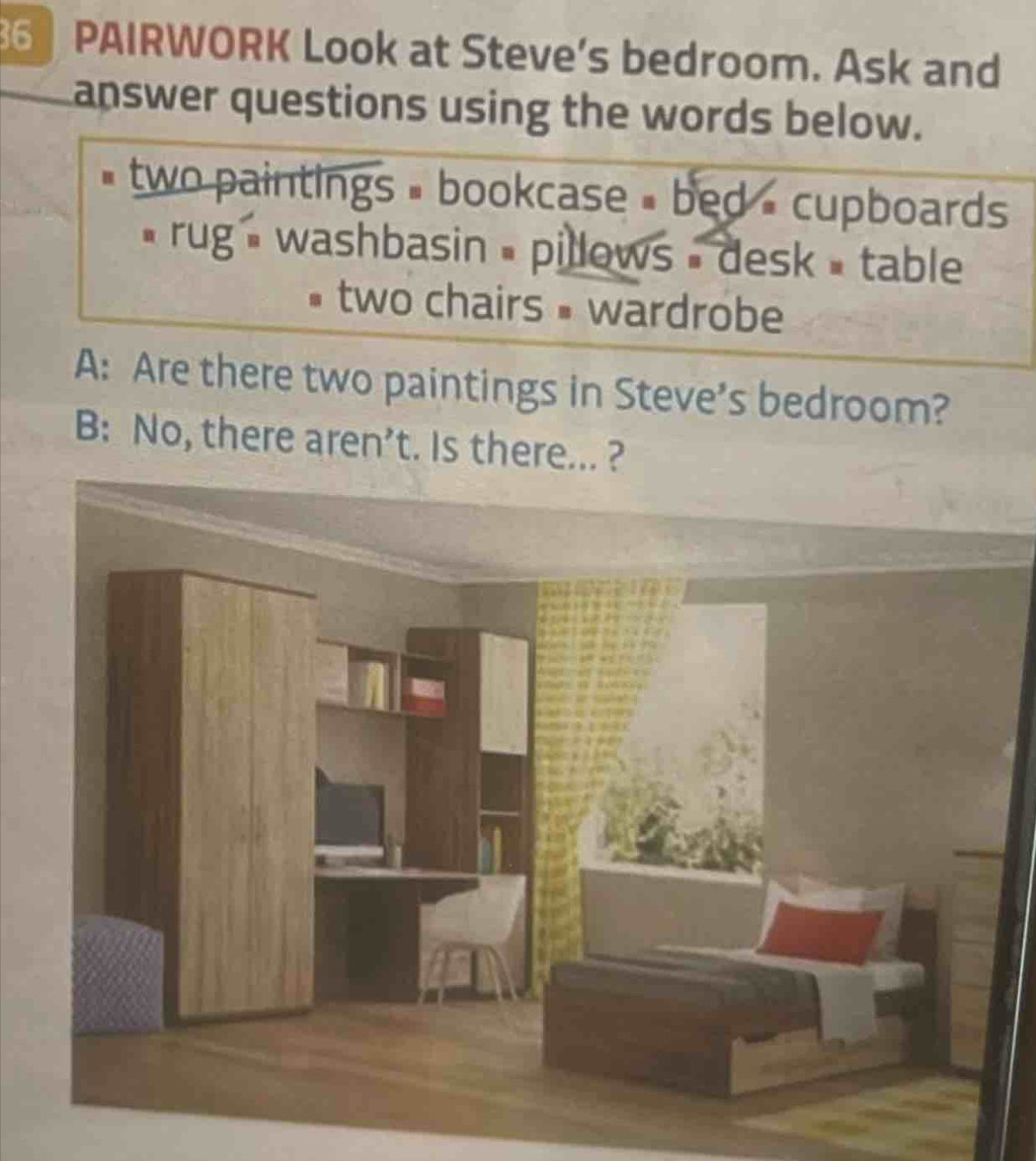 PAIRWORK Look at Steve's bedroom. Ask and 
answer questions using the words below. 
# two paintings = bookcase » bed = cupboards 
* rug - washbasin = pillows - desk = table 
two chairs • wardrobe 
A: Are there two paintings in Steve’s bedroom? 
B: No, there aren’t. Is there... ?