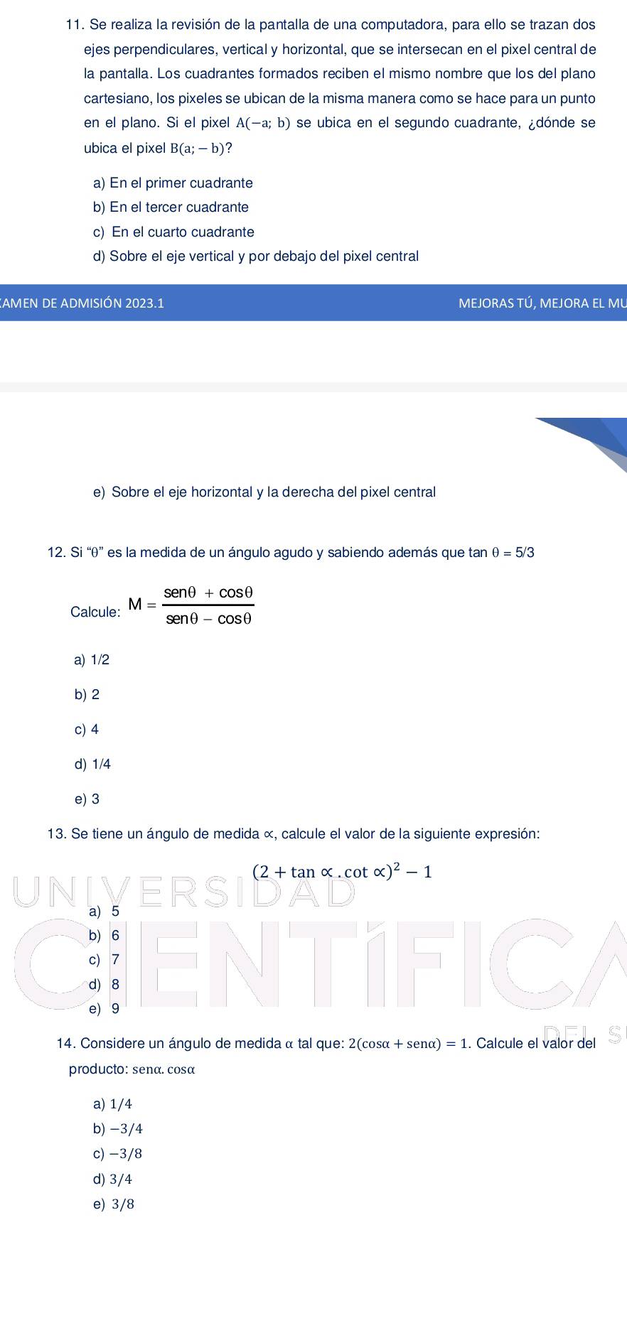 Se realiza la revisión de la pantalla de una computadora, para ello se trazan dos
ejes perpendiculares, vertical y horizontal, que se intersecan en el pixel central de
la pantalla. Los cuadrantes formados reciben el mismo nombre que los del plano
cartesiano, los pixeles se ubican de la misma manera como se hace para un punto
en el plano. Si el pixel A(-a;b) se ubica en el segundo cuadrante, ¿dónde se
ubica el pixel B(a;-b)
a) En el primer cuadrante
b) En el tercer cuadrante
c) En el cuarto cuadrante
d) Sobre el eje vertical y por debajo del pixel central
KAMEN DE ADMISIÓN 2023.1 MEJORAS TÚ, MEJORA EL MU
e) Sobre el eje horizontal y la derecha del pixel central
12. Si ''θ '' es la medida de un ángulo agudo y sabiendo además que tan θ =5/3
Calcule: M= (sen θ +cos θ )/sen θ -cos θ  
a) 1/2
b) 2
c) 4
d) 1/4
e) 3
13. Se tiene un ángulo de medida «, calcule el valor de la siguiente expresión:
(2+tan alpha .cot alpha )^2-1
a) 5
b) 6
c) 7
d) 8
e) 9
14. Considere un ángulo de medida α tal que: 21 2(cos alpha +sen alpha )=1. Calcule el valor del
producto: senα. cosα
a) 1/4
b) -3/4
c) −3/8
d) 3/4
e) 3/8