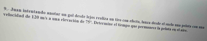 9.- Juan intentando anotar un gol desde lejos realiza un tiro con efecto, lanza desde el suelo una pelota con una 
velocidad de 120 m/s a una elevación de 75°. Determine el tiempo que permanece la pelota en el aire.