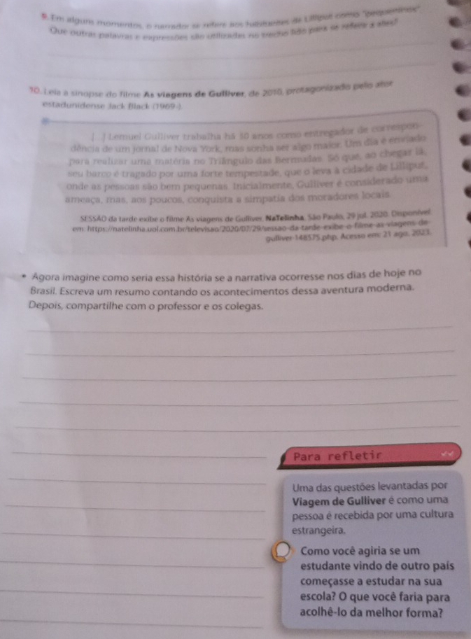 #. Em algur momentos, o renador se refere aos fubtuetes de Ullipol com "'pequettno"
Que outras palavras e expressões são utlizadas no techo ligo pars as refeea a ales
_
_
10. Leia a sinopse do filme As viagens de Gulliver, de 2010, protagonizado pelo ator
estadunidense Jack Black (1969-).
.| ..) Lemuel Gulliver trabalha há 50 anos como entregador de correspen
dência de um jornal de Nova York, mas sonha ser algo maior. Um dia é emnado
para realizar uma matéria no Triângulo das Bermadas. Só que, ao chegar la
seu barco é tragado por uma forte tempestade, que o leva à cidade de Lillipuf,
onde as pessoas são bem pequenas. Inicialmente, Guiliver é considerado uma
ameaça, mas, aos poucos, conquista a simpatia dos moradores locais
SESSAO da tarde exibe o filme As viagens de Gulliver, NaTelinha. São Paulo, 29 jul. 2020. Disponível
om: https://natelinha.uol.com.br/televisão/2020/87/29/sessão-da-tarde-exbe-o filme-as viagens de
gulliver 148575.php. Acesso em: 21 ago. 2023.
Agora imagine como seria essa história se a narrativa ocorresse nos dias de hoje no
Brasil. Escreva um resumo contando os acontecimentos dessa aventura moderna.
Depois, compartilhe com o professor e os colegas.
_
_
_
_
_
_
Para refletir
_
Uma das questões levantadas por
_ Viagem de Gulliver é como uma
pessoa é recebida por uma cultura
_estrangeira.
_
Como você agiria se um
estudante vindo de outro país
_
começasse a estudar na sua
escola? O que você faria para
_
acolhê-lo da melhor forma?