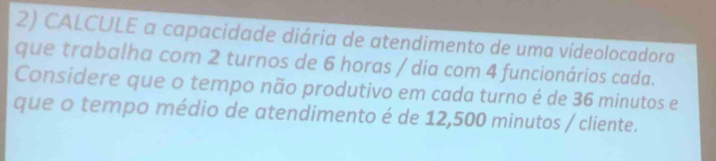 CALCULE a capacidade diária de atendimento de uma vídeolocadora 
que trabalha com 2 turnos de 6 horas / dia com 4 funcionários cada. 
Considere que o tempo não produtivo em cada turno é de 36 minutos e 
que o tempo médio de atendimento é de 12,500 minutos / cliente.